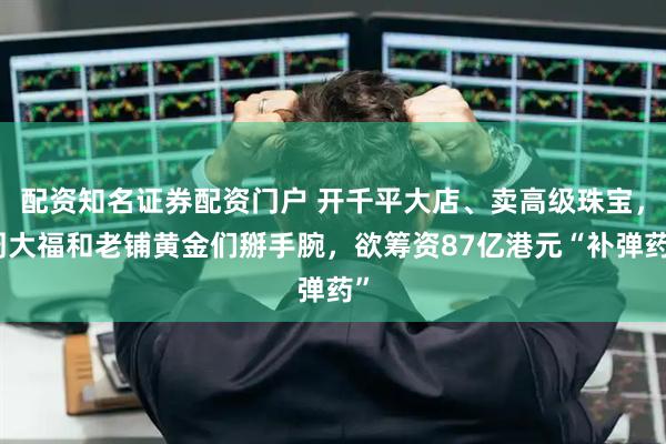 配资知名证券配资门户 开千平大店、卖高级珠宝，周大福和老铺黄金们掰手腕，欲筹资87亿港元“补弹药”