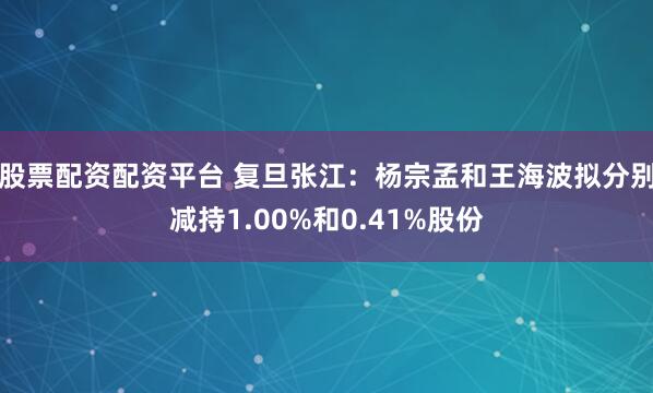 股票配资配资平台 复旦张江：杨宗孟和王海波拟分别减持1.00%和0.41%股份