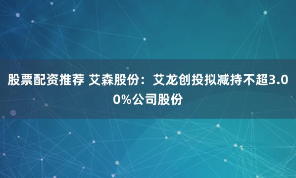 股票配资推荐 艾森股份：艾龙创投拟减持不超3.00%公司股份