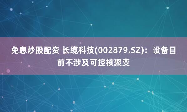 免息炒股配资 长缆科技(002879.SZ)：设备目前不涉及可控核聚变