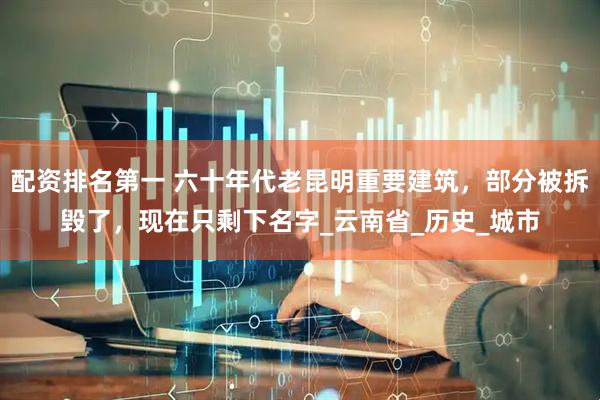 配资排名第一 六十年代老昆明重要建筑，部分被拆毁了，现在只剩下名字_云南省_历史_城市