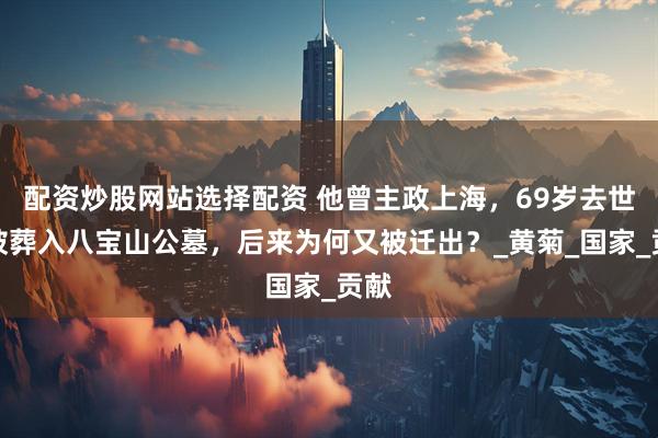 配资炒股网站选择配资 他曾主政上海，69岁去世后被葬入八宝山公墓，后来为何又被迁出？_黄菊_国家_贡献