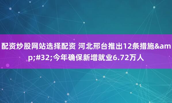 配资炒股网站选择配资 河北邢台推出12条措施&#32;今年确保新增就业6.72万人