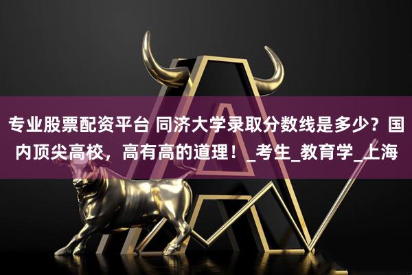 专业股票配资平台 同济大学录取分数线是多少？国内顶尖高校，高有高的道理！_考生_教育学_上海