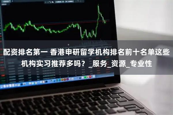 配资排名第一 香港申研留学机构排名前十名单这些机构实习推荐多吗？_服务_资源_专业性