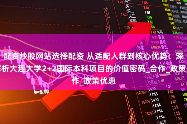 配资炒股网站选择配资 从适配人群到核心优势：深度解析大连大学2+2国际本科项目的价值密码_合作_政策优惠