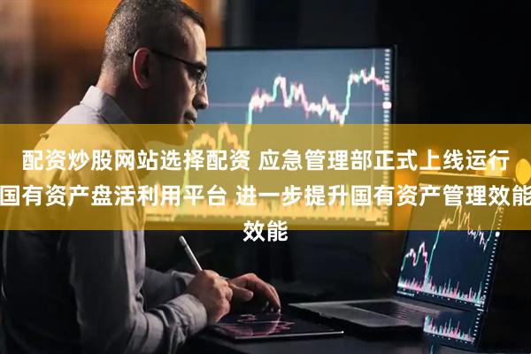 配资炒股网站选择配资 应急管理部正式上线运行国有资产盘活利用平台 进一步提升国有资产管理效能