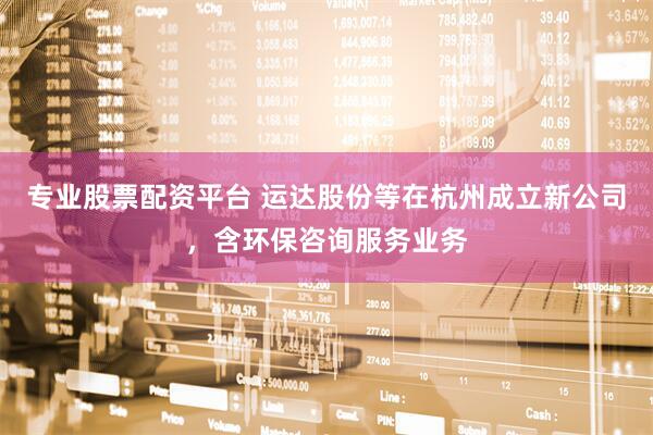 专业股票配资平台 运达股份等在杭州成立新公司，含环保咨询服务业务