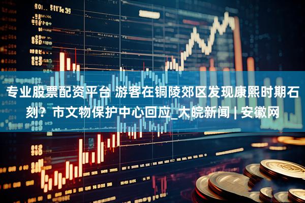 专业股票配资平台 游客在铜陵郊区发现康熙时期石刻？市文物保护中心回应_大皖新闻 | 安徽网