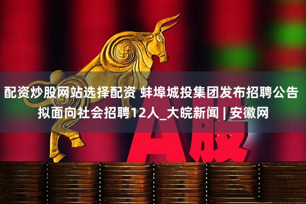 配资炒股网站选择配资 蚌埠城投集团发布招聘公告 拟面向社会招聘12人_大皖新闻 | 安徽网