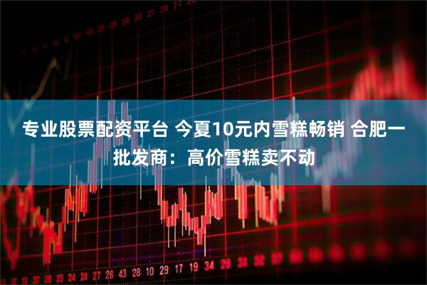 专业股票配资平台 今夏10元内雪糕畅销 合肥一批发商：高价雪糕卖不动