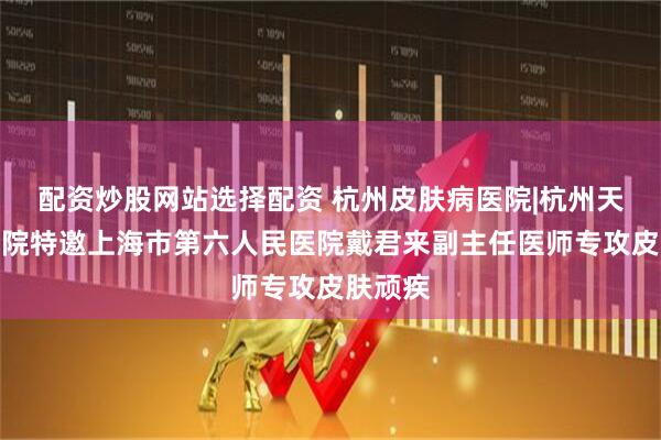 配资炒股网站选择配资 杭州皮肤病医院|杭州天目山医院特邀上海市第六人民医院戴君来副主任医师专攻皮肤顽疾