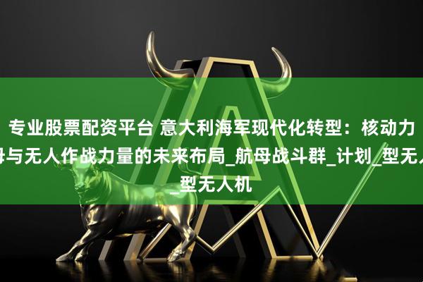 专业股票配资平台 意大利海军现代化转型：核动力航母与无人作战力量的未来布局_航母战斗群_计划_型无人机