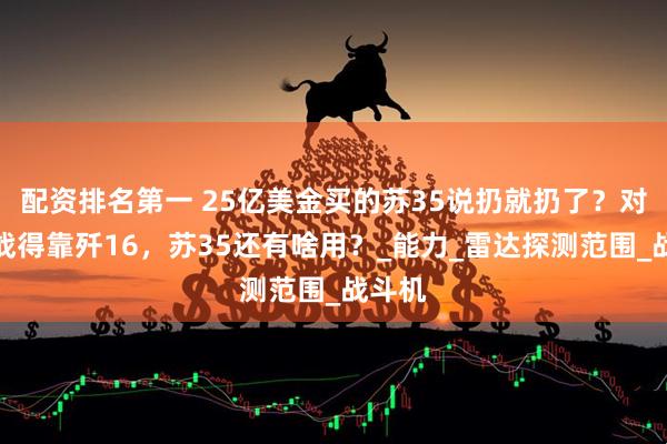 配资排名第一 25亿美金买的苏35说扔就扔了？对美作战得靠歼16，苏35还有啥用？_能力_雷达探测范围_战斗机