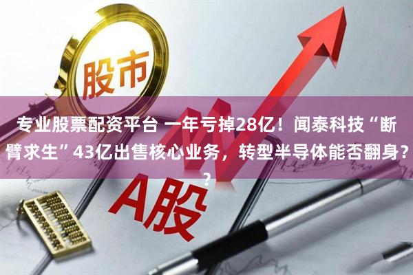 专业股票配资平台 一年亏掉28亿！闻泰科技“断臂求生”43亿出售核心业务，转型半导体能否翻身？