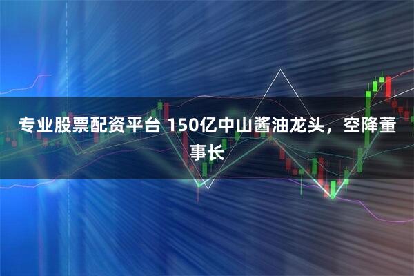 专业股票配资平台 150亿中山酱油龙头，空降董事长