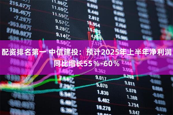 配资排名第一 中信建投：预计2025年上半年净利润同比增长55％-60％