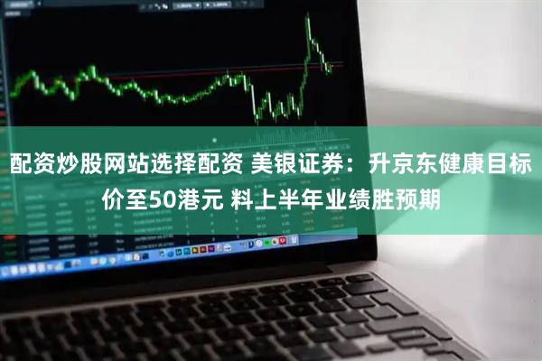 配资炒股网站选择配资 美银证券：升京东健康目标价至50港元 料上半年业绩胜预期