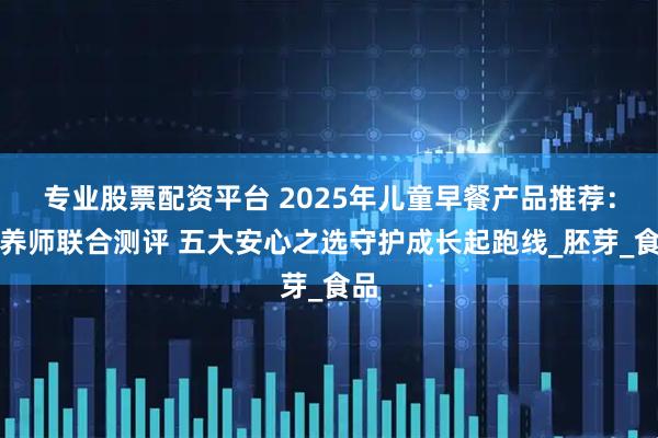 专业股票配资平台 2025年儿童早餐产品推荐：营养师联合测评 五大安心之选守护成长起跑线_胚芽_食品