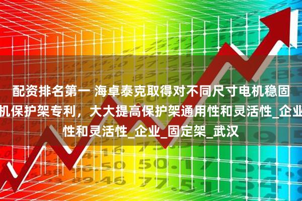 配资排名第一 海卓泰克取得对不同尺寸电机稳固夹持的伺服电机保护架专利，大大提高保护架通用性和灵活性_企业_固定架_武汉