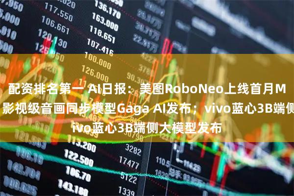 配资排名第一 AI日报：美图RoboNeo上线首月MAU破百万；影视级音画同步模型Gaga AI发布；vivo蓝心3B端侧大模型发布