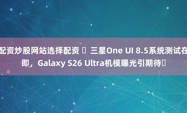 配资炒股网站选择配资 ​三星One UI 8.5系统测试在即，Galaxy S26 Ultra机模曝光引期待​