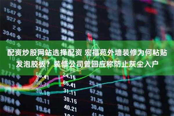 配资炒股网站选择配资 宏福苑外墙装修为何粘贴发泡胶板?装修公司曾回应称防止灰尘入户