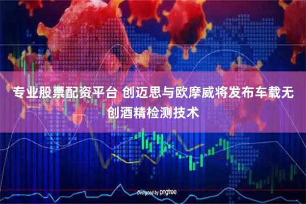 专业股票配资平台 创迈思与欧摩威将发布车载无创酒精检测技术