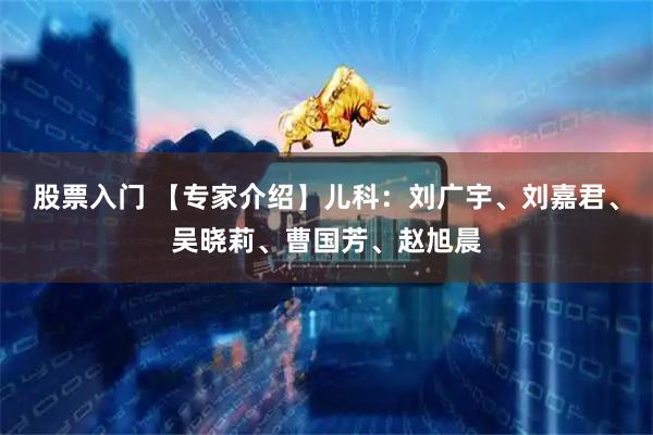 股票入门 【专家介绍】儿科:刘广宇、刘嘉君、吴晓莉、曹国芳、赵旭晨