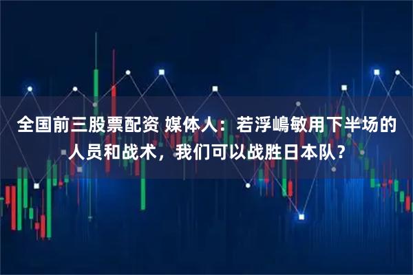 全国前三股票配资 媒体人：若浮嶋敏用下半场的人员和战术，我们可以战胜日本队？