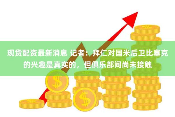现货配资最新消息 记者：拜仁对国米后卫比塞克的兴趣是真实的，但俱乐部间尚未接触