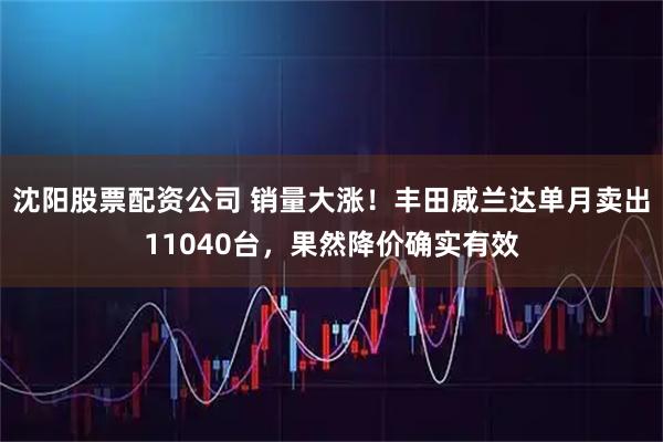 沈阳股票配资公司 销量大涨！丰田威兰达单月卖出11040台，果然降价确实有效