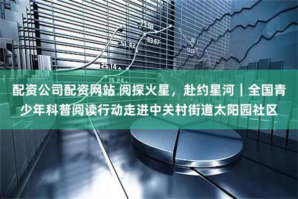 配资公司配资网站 阅探火星，赴约星河｜全国青少年科普阅读行动走进中关村街道太阳园社区