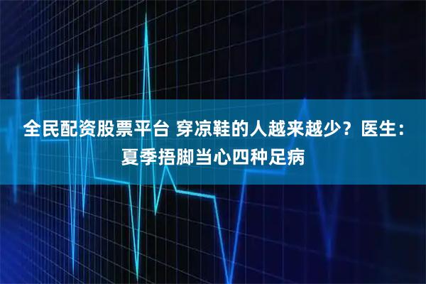 全民配资股票平台 穿凉鞋的人越来越少？医生：夏季捂脚当心四种足病