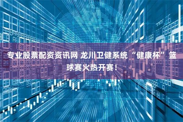 专业股票配资资讯网 龙川卫健系统 “健康杯” 篮球赛火热开赛！